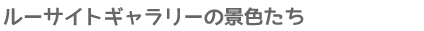 ルーサイトギャラリーの景色たち